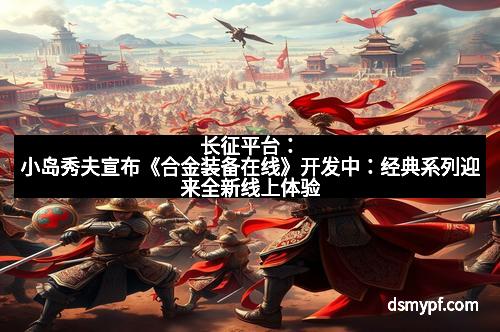 长征平台：小岛秀夫宣布《合金装备在线》开发中：经典系列迎来全新线上体验